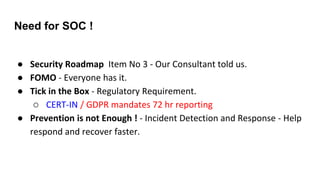 Need for SOC !
● Security Roadmap Item No 3 - Our Consultant told us.
● FOMO - Everyone has it.
● Tick in the Box - Regulatory Requirement.
○ CERT-IN / GDPR mandates 72 hr reporting
● Prevention is not Enough ! - Incident Detection and Response - Help
respond and recover faster.
 