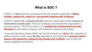 What is SOC ?
A SOC is a team primarily composed of security analysts organized to detect,
analyze, respond to, report on, and prevent cybersecurity incidents.
A SOC is traditionally a physical facility within an organization, which houses an
information security team. This team analyzes and monitors the organization’s
security systems. The SOC’s mission is to protect the company from security
breaches by identifying, analyzing, and reacting to cybersecurity threats.
A security operations center (SOC) can be defined both as a team, often operating in
shifts around the clock, and a facility dedicated to and organized to prevent, detect,
assess and respond to cybersecurity threats and incidents, and to fulfill and
assess regulatory compliance.
 