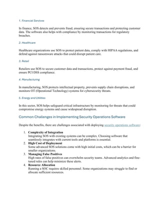 1. Financial Services
In finance, SOS detects and prevents fraud, ensuring secure transactions and protecting customer
data. The software also helps with compliance by monitoring transactions for regulatory
breaches.
2. Healthcare
Healthcare organizations use SOS to protect patient data, comply with HIPAA regulations, and
defend against ransomware attacks that could disrupt patient care.
3. Retail
Retailers use SOS to secure customer data and transactions, protect against payment fraud, and
ensure PCI DSS compliance.
4. Manufacturing
In manufacturing, SOS protects intellectual property, prevents supply chain disruptions, and
monitors OT (Operational Technology) systems for cybersecurity threats.
5. Energy and Utilities
In this sector, SOS helps safeguard critical infrastructure by monitoring for threats that could
compromise energy systems and cause widespread disruption.
Common Challenges in Implementing Security Operations Software
Despite the benefits, there are challenges associated with deploying security operations software:
1. Complexity of Integration
Integrating SOS with existing systems can be complex. Choosing software that
seamlessly integrates with current tools and platforms is essential.
2. High Cost of Deployment
Some advanced SOS solutions come with high initial costs, which can be a barrier for
smaller organizations.
3. Managing False Positives
High rates of false positives can overwhelm security teams. Advanced analytics and fine-
tuned rules can help minimize these alerts.
4. Resource Allocation
Running a SOC requires skilled personnel. Some organizations may struggle to find or
allocate sufficient resources.
 