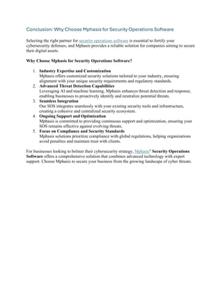 Conclusion: Why Choose Mphasis for Security Operations Software
Selecting the right partner for security operations software is essential to fortify your
cybersecurity defenses, and Mphasis provides a reliable solution for companies aiming to secure
their digital assets.
Why Choose Mphasis for Security Operations Software?
1. Industry Expertise and Customization
Mphasis offers customized security solutions tailored to your industry, ensuring
alignment with your unique security requirements and regulatory standards.
2. Advanced Threat Detection Capabilities
Leveraging AI and machine learning, Mphasis enhances threat detection and response,
enabling businesses to proactively identify and neutralize potential threats.
3. Seamless Integration
Our SOS integrates seamlessly with your existing security tools and infrastructure,
creating a cohesive and centralized security ecosystem.
4. Ongoing Support and Optimization
Mphasis is committed to providing continuous support and optimization, ensuring your
SOS remains effective against evolving threats.
5. Focus on Compliance and Security Standards
Mphasis solutions prioritize compliance with global regulations, helping organizations
avoid penalties and maintain trust with clients.
For businesses looking to bolster their cybersecurity strategy, Mphasis’ Security Operations
Software offers a comprehensive solution that combines advanced technology with expert
support. Choose Mphasis to secure your business from the growing landscape of cyber threats.
 