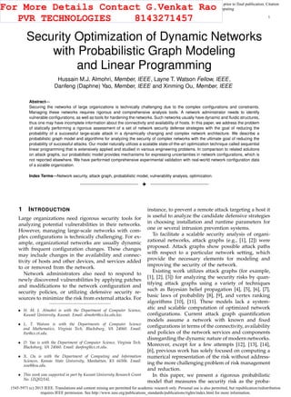 1545-5971 (c) 2015 IEEE. Translations and content mining are permitted for academic research only. Personal use is also permitted, but republication/redistribution
requires IEEE permission. See http://www.ieee.org/publications_standards/publications/rights/index.html for more information.
This article has been accepted for publication in a future issue of this journal, but has not been fully edited. Content may change prior to final publication. Citation
information: DOI 10.1109/TDSC.2015.2411264, IEEE Transactions on Dependable and Secure Computing
1
Security Optimization of Dynamic Networks
with Probabilistic Graph Modeling
and Linear Programming
Hussain M.J. Almohri, Member, IEEE, Layne T. Watson Fellow, IEEE,
Danfeng (Daphne) Yao, Member, IEEE and Xinming Ou, Member, IEEE
Abstract—
Securing the networks of large organizations is technically challenging due to the complex conﬁgurations and constraints.
Managing these networks requires rigorous and comprehensive analysis tools. A network administrator needs to identify
vulnerable conﬁgurations, as well as tools for hardening the networks. Such networks usually have dynamic and ﬂuidic structures,
thus one may have incomplete information about the connectivity and availability of hosts. In this paper, we address the problem
of statically performing a rigorous assessment of a set of network security defense strategies with the goal of reducing the
probability of a successful large-scale attack in a dynamically changing and complex network architecture. We describe a
probabilistic graph model and algorithms for analyzing the security of complex networks with the ultimate goal of reducing the
probability of successful attacks. Our model naturally utilizes a scalable state-of-the-art optimization technique called sequential
linear programming that is extensively applied and studied in various engineering problems. In comparison to related solutions
on attack graphs, our probabilistic model provides mechanisms for expressing uncertainties in network conﬁgurations, which is
not reported elsewhere. We have performed comprehensive experimental validation with real-world network conﬁguration data
of a sizable organization.
Index Terms—Network security, attack graph, probabilistic model, vulnerability analysis, optimization.
!
1 INTRODUCTION
Large organizations need rigorous security tools for
analyzing potential vulnerabilities in their networks.
However, managing large-scale networks with com-
plex conﬁgurations is technically challenging. For ex-
ample, organizational networks are usually dynamic
with frequent conﬁguration changes. These changes
may include changes in the availability and connec-
tivity of hosts and other devices, and services added
to or removed from the network.
Network administrators also need to respond to
newly discovered vulnerabilities by applying patches
and modiﬁcations to the network conﬁguration and
security policies, or utilizing defensive security re-
sources to minimize the risk from external attacks. For
• H. M. J. Almohri is with the Department of Computer Science,
Kuwait University, Kuwait. Email: almohri@cs.ku.edu.kw.
• L. T. Watson is with the Departments of Computer Science
and Mathematics, Virginia Tech, Blacksburg, VA 24060. Email:
ltw@cs.vt.edu.
• D. Yao is with the Department of Computer Science, Virginia Tech,
Blacksburg, VA 24060. Email: danfeng@cs.vt.edu.
• X. Ou is with the Department of Computing and Information
Sciences, Kansas State University, Manhattan, KS 66506. Email:
xou@ksu.edu.
• This work was supported in part by Kuwait University Research Grant
No. [ZQ02/14].
instance, to prevent a remote attack targeting a host it
is useful to analyze the candidate defensive strategies
in choosing installation and runtime parameters for
one or several intrusion prevention systems.
To facilitate a scalable security analysis of organi-
zational networks, attack graphs (e.g., [1], [2]) were
proposed. Attack graphs show possible attack paths
with respect to a particular network setting, which
provide the necessary elements for modeling and
improving the security of the network.
Existing work utilizes attack graphs (for example,
[1], [2], [3]) for analyzing the security risks by quan-
tifying attack graphs using a variety of techniques
such as Bayesian belief propagation [4], [5], [6], [7],
basic laws of probability [8], [9], and vertex ranking
algorithms [10], [11]. These models lack a system-
atic and scalable computation of optimized network
conﬁgurations. Current attack graph quantiﬁcation
models assume a network with known and ﬁxed
conﬁgurations in terms of the connectivity, availability
and policies of the network services and components
disregarding the dynamic nature of modern networks.
Moreover, except for a few attempts [12], [13], [14],
[6], previous work has solely focused on computing a
numerical representation of the risk without address-
ing the more challenging problem of risk management
and reduction.
In this paper, we present a rigorous probabilistic
model that measures the security risk as the proba-
For More Details Contact G.Venkat Rao
PVR TECHNOLOGIES 8143271457
 