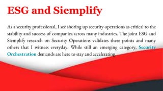 ESG and Siemplify
As a security professional, I see shoring up security operations as critical to the
stability and success of companies across many industries. The joint ESG and
Siemplify research on Security Operations validates these points and many
others that I witness everyday. While still an emerging category, Security
Orchestration demands are here to stay and accelerating.
 