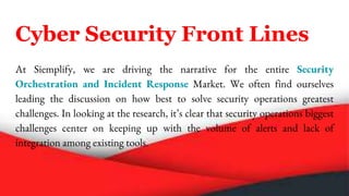 Cyber Security Front Lines
At Siemplify, we are driving the narrative for the entire Security
Orchestration and Incident Response Market. We often find ourselves
leading the discussion on how best to solve security operations greatest
challenges. In looking at the research, it’s clear that security operations biggest
challenges center on keeping up with the volume of alerts and lack of
integration among existing tools.
 