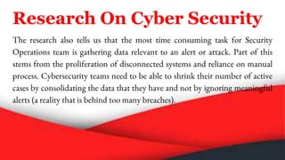 Research On Cyber Security
The research also tells us that the most time consuming task for Security
Operations team is gathering data relevant to an alert or attack. Part of this
stems from the proliferation of disconnected systems and reliance on manual
process. Cybersecurity teams need to be able to shrink their number of active
cases by consolidating the data that they have and not by ignoring meaningful
alerts (a reality that is behind too many breaches).
 