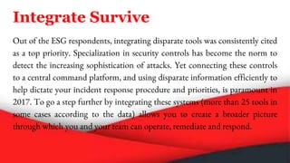 Integrate Survive
Out of the ESG respondents, integrating disparate tools was consistently cited
as a top priority. Specialization in security controls has become the norm to
detect the increasing sophistication of attacks. Yet connecting these controls
to a central command platform, and using disparate information efficiently to
help dictate your incident response procedure and priorities, is paramount in
2017. To go a step further by integrating these systems (more than 25 tools in
some cases according to the data) allows you to create a broader picture
through which you and your team can operate, remediate and respond.
 