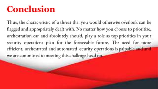Conclusion
Thus, the characteristic of a threat that you would otherwise overlook can be
flagged and appropriately dealt with. No matter how you choose to prioritize,
orchestration can and absolutely should, play a role as top priorities in your
security operations plan for the foreseeable future. The need for more
efficient, orchestrated and automated security operations is palpable and and
we are committed to meeting this challenge head on.
 