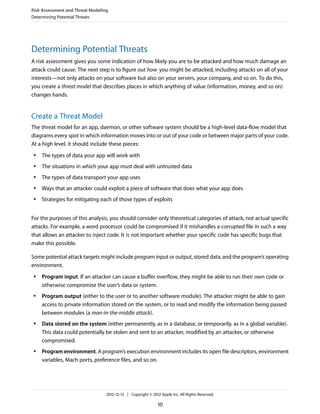 Determining Potential Threats
A risk assessment gives you some indication of how likely you are to be attacked and how much damage an
attack could cause. The next step is to figure out how you might be attacked, including attacks on all of your
interests—not only attacks on your software but also on your servers, your company, and so on. To do this,
you create a threat model that describes places in which anything of value (information, money, and so on)
changes hands.
Create a Threat Model
The threat model for an app, daemon, or other software system should be a high-level data-flow model that
diagrams every spot in which information moves into or out of your code or between major parts of your code.
At a high level, it should include these pieces:
● The types of data your app will work with
● The situations in which your app must deal with untrusted data
● The types of data transport your app uses
● Ways that an attacker could exploit a piece of software that does what your app does
● Strategies for mitigating each of those types of exploits
For the purposes of this analysis, you should consider only theoretical categories of attack, not actual specific
attacks. For example, a word processor could be compromised if it mishandles a corrupted file in such a way
that allows an attacker to inject code. It is not important whether your specific code has specific bugs that
make this possible.
Some potential attack targets might include program input or output, stored data, and the program’s operating
environment.
● Program input. If an attacker can cause a buffer overflow, they might be able to run their own code or
otherwise compromise the user’s data or system.
● Program output (either to the user or to another software module). The attacker might be able to gain
access to private information stored on the system, or to read and modify the information being passed
between modules (a man-in-the-middle attack).
● Data stored on the system (either permanently, as in a database, or temporarily, as in a global variable).
This data could potentially be stolen and sent to an attacker, modified by an attacker, or otherwise
compromised.
● Program environment. A program’s execution environment includes its open file descriptors, environment
variables, Mach ports, preference files, and so on.
Risk Assessment and Threat Modeling
Determining Potential Threats
2012-12-13 | Copyright © 2012 Apple Inc. All Rights Reserved.
10
 