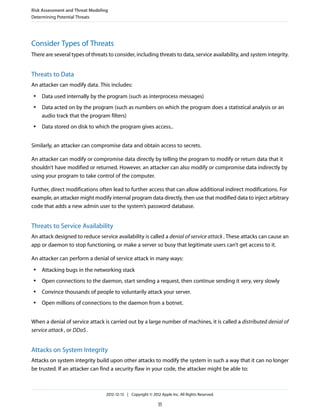 Consider Types of Threats
There are several types of threats to consider, including threats to data, service availability, and system integrity.
Threats to Data
An attacker can modify data. This includes:
● Data used internally by the program (such as interprocess messages)
● Data acted on by the program (such as numbers on which the program does a statistical analysis or an
audio track that the program filters)
● Data stored on disk to which the program gives access..
Similarly, an attacker can compromise data and obtain access to secrets.
An attacker can modify or compromise data directly by telling the program to modify or return data that it
shouldn’t have modified or returned. However, an attacker can also modify or compromise data indirectly by
using your program to take control of the computer.
Further, direct modifications often lead to further access that can allow additional indirect modifications. For
example, an attacker might modify internal program data directly, then use that modified data to inject arbitrary
code that adds a new admin user to the system’s password database.
Threats to Service Availability
An attack designed to reduce service availability is called a denial of service attack. These attacks can cause an
app or daemon to stop functioning, or make a server so busy that legitimate users can’t get access to it.
An attacker can perform a denial of service attack in many ways:
● Attacking bugs in the networking stack
● Open connections to the daemon, start sending a request, then continue sending it very, very slowly
● Convince thousands of people to voluntarily attack your server.
● Open millions of connections to the daemon from a botnet.
When a denial of service attack is carried out by a large number of machines, it is called a distributed denial of
service attack, or DDoS.
Attacks on System Integrity
Attacks on system integrity build upon other attacks to modify the system in such a way that it can no longer
be trusted. If an attacker can find a security flaw in your code, the attacker might be able to:
Risk Assessment and Threat Modeling
Determining Potential Threats
2012-12-13 | Copyright © 2012 Apple Inc. All Rights Reserved.
11
 