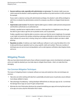 ● Execute malicious code, especially with administrator or root access. The attacker might cause your
code to execute the attacker’s code by exploiting a buffer overflow or by code insertion in a URL command,
for example.
If your code is a daemon running with administrative privileges, the attacker’s code will be privileged as
well. Once an attacker has administrative control of a computer, any efforts to mitigate threats become
futile.
● Impersonate a user or server. The attacker might be able to guess or obtain a valid username and password
and therefore authenticate as an authorized user.
Similarly, a spoofed server might be able to convince a client app that it is a legitimate server, then get
the client to give it data or get the user to provide secrets, such as passwords.
Finally, a spoofed server might be able to convince a naïve user that the server is legitimate. For example,
a user might not examine the window containing a web page sufficiently to notice that the lock icon (or
other indicator of a secure site) is missing. Using such a malicious website to obtain user data is called
phishing.
● Repudiate an action. A malicious user might modify your software in such a way that allows him or her
to deny performing an operation (such as using a specific credit card number). There are a number of
techniques you can use to ensure nonrepudiation, such as code signature verification, data integrity checks,
and so on.
Mitigating Threats
After you have determined which parts of your software ecosystem (apps, servers, local daemons and agents,
and so on) might be attacked, you must take steps to mitigate those threats—that is, to make them less
damaging.
Use Common Mitigation Techniques
The means of mitigating threats in computer software are many and varied, but a few core techniques are
common:
● Take extra care when working with data from a potentially untrusted source. In particular, secure software
must always validate its inputs.
● Take advantage of sandboxing—setting developer-defined limits on what your app can do—to minimize
the damage that an app can cause if it gets compromised.
● Minimize the risk of information disclosure by compartmentalizing your apps and ensuring that each part
of an app can access only the information that it needs.
Risk Assessment and Threat Modeling
Mitigating Threats
2012-12-13 | Copyright © 2012 Apple Inc. All Rights Reserved.
12
 