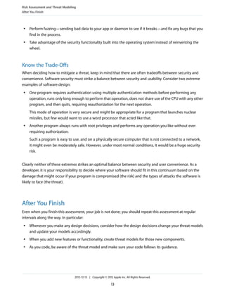 ● Perform fuzzing—sending bad data to your app or daemon to see if it breaks—and fix any bugs that you
find in the process.
● Take advantage of the security functionality built into the operating system instead of reinventing the
wheel.
Know the Trade-Offs
When deciding how to mitigate a threat, keep in mind that there are often tradeoffs between security and
convenience. Software security must strike a balance between security and usability. Consider two extreme
examples of software design:
● One program requires authentication using multiple authentication methods before performing any
operation, runs only long enough to perform that operation, does not share use of the CPU with any other
program, and then quits, requiring reauthorization for the next operation.
This mode of operation is very secure and might be appropriate for a program that launches nuclear
missiles, but few would want to use a word processor that acted like that.
● Another program always runs with root privileges and performs any operation you like without ever
requiring authorization.
Such a program is easy to use, and on a physically secure computer that is not connected to a network,
it might even be moderately safe. However, under most normal conditions, it would be a huge security
risk.
Clearly neither of these extremes strikes an optimal balance between security and user convenience. As a
developer, it is your responsibility to decide where your software should fit in this continuum based on the
damage that might occur if your program is compromised (the risk) and the types of attacks the software is
likely to face (the threat).
After You Finish
Even when you finish this assessment, your job is not done; you should repeat this assessment at regular
intervals along the way. In particular:
● Whenever you make any design decisions, consider how the design decisions change your threat models
and update your models accordingly.
● When you add new features or functionality, create threat models for those new components.
● As you code, be aware of the threat model and make sure your code follows its guidance.
Risk Assessment and Threat Modeling
After You Finish
2012-12-13 | Copyright © 2012 Apple Inc. All Rights Reserved.
13
 