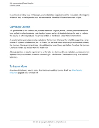 In addition to avoiding bugs in the design, you must also take steps to ensure that your code is robust against
attacks on bugs in the implementation. You’ll learn more about how to do this in the next chapter.
Common Criteria
The governments of the United States, Canada, the United Kingdom, France, Germany, and the Netherlands
have worked together to develop a standardized process and set of standards that can be used to evaluate
the security of software products. This process and set of standards is called the Common Criteria.
As an attempt to systematize security evaluations, the Common Criteria can be helpful in suggesting a large
number of potential problems that you can look for. On the other hand, as with any standardization scheme,
the Common Criteria cannot anticipate vulnerabilities that haven’t been seen before. Therefore, the Common
Criteria standard is less flexible than one might wish.
Although opinions of security experts vary as to the value of a Common Criteria evaluation, some government
agencies cannot use software that hasn’t been through a full Common Criteria evaluation by an accredited
laboratory.
To Learn More
A number of third-party security books describe threat modeling in more detail. See Other Security
Resources (page 38) for a complete list.
Risk Assessment and Threat Modeling
Common Criteria
2012-12-13 | Copyright © 2012 Apple Inc. All Rights Reserved.
14
 