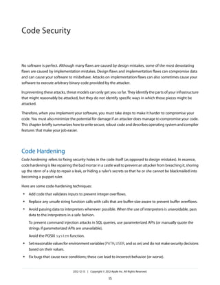 No software is perfect. Although many flaws are caused by design mistakes, some of the most devastating
flaws are caused by implementation mistakes. Design flaws and implementation flaws can compromise data
and can cause your software to misbehave. Attacks on implementation flaws can also sometimes cause your
software to execute arbitrary binary code provided by the attacker.
In preventing these attacks, threat models can only get you so far. They identify the parts of your infrastructure
that might reasonably be attacked, but they do not identify specific ways in which those pieces might be
attacked.
Therefore, when you implement your software, you must take steps to make it harder to compromise your
code. You must also minimize the potential for damage if an attacker does manage to compromise your code.
This chapter briefly summarizes how to write secure, robust code and describes operating system and compiler
features that make your job easier.
Code Hardening
Code hardening refers to fixing security holes in the code itself (as opposed to design mistakes). In essence,
code hardening is like repairing the bad mortar in a castle wall to prevent an attacker from breaching it, shoring
up the stern of a ship to repair a leak, or hiding a ruler’s secrets so that he or she cannot be blackmailed into
becoming a puppet ruler.
Here are some code-hardening techniques:
● Add code that validates inputs to prevent integer overflows.
● Replace any unsafe string function calls with calls that are buffer-size-aware to prevent buffer overflows.
● Avoid passing data to interpreters whenever possible. When the use of interpreters is unavoidable, pass
data to the interpreters in a safe fashion.
To prevent command injection attacks in SQL queries, use parameterized APIs (or manually quote the
strings if parameterized APIs are unavailable).
Avoid the POSIX system function.
● Set reasonable values for environment variables (PATH, USER, and so on) and do not make security decisions
based on their values.
● Fix bugs that cause race conditions; these can lead to incorrect behavior (or worse).
2012-12-13 | Copyright © 2012 Apple Inc. All Rights Reserved.
15
Code Security
 