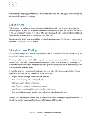 At the end of this chapter, you’ll find a link to a document that describes these techniques in more detail, along
with other code-hardening techniques.
Code Signing
Code signing is a technology for ensuring the authenticity of executable code. By signing your code, the
operating system can verify that an app has not been modified by other software and can verify that updates
to that app were actually released by its author. Other technologies, such as the keychain and app sandboxing,
take advantage of this signature to better protect your users’ data.
To understand the details, however, you’ll have to learn a few more concepts. For this reason, code signing is
revisited in Cryptographic Services (page 23).
Principle of Least Privilege
The principle of least privilege states that a piece of code should, to the extent practical, run with exactly the
permissions it needs, and no more.
The closest analog in the physical world is designating certain areas for certain activities, and only allowing
people to enter those areas if they have a legitimate need to perform those activities. At a conference, for
example, the technical crew does not need access to the speaker support center, nor do the speakers (usually)
need access to the backstage areas.
In much the same way, your software should never take on or grant others any more permissions than are
necessary to do a particular job. For example, an app should not:
● Request elevated privileges unless absolutely necessary
● Relax permissions on portions of its app bundle
● Make unnecessary network connections
● Listen for connections on unnecessary network ports
● Listen for connections on public network interfaces inadvertently
● Read or write files in publicly writable folders unless directed to do so by the user
These are just a few examples. Because many of these activities are ancillary to your app’s main behavior, it is
critically important to regularly perform threat modeling as you add new code.
Code Security
Code Signing
2012-12-13 | Copyright © 2012 Apple Inc. All Rights Reserved.
16
 