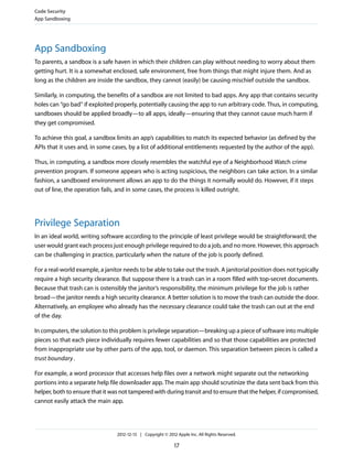 App Sandboxing
To parents, a sandbox is a safe haven in which their children can play without needing to worry about them
getting hurt. It is a somewhat enclosed, safe environment, free from things that might injure them. And as
long as the children are inside the sandbox, they cannot (easily) be causing mischief outside the sandbox.
Similarly, in computing, the benefits of a sandbox are not limited to bad apps. Any app that contains security
holes can “go bad” if exploited properly, potentially causing the app to run arbitrary code. Thus, in computing,
sandboxes should be applied broadly—to all apps, ideally—ensuring that they cannot cause much harm if
they get compromised.
To achieve this goal, a sandbox limits an app’s capabilities to match its expected behavior (as defined by the
APIs that it uses and, in some cases, by a list of additional entitlements requested by the author of the app).
Thus, in computing, a sandbox more closely resembles the watchful eye of a Neighborhood Watch crime
prevention program. If someone appears who is acting suspicious, the neighbors can take action. In a similar
fashion, a sandboxed environment allows an app to do the things it normally would do. However, if it steps
out of line, the operation fails, and in some cases, the process is killed outright.
Privilege Separation
In an ideal world, writing software according to the principle of least privilege would be straightforward; the
user would grant each process just enough privilege required to do a job, and no more. However, this approach
can be challenging in practice, particularly when the nature of the job is poorly defined.
For a real-world example, a janitor needs to be able to take out the trash. A janitorial position does not typically
require a high security clearance. But suppose there is a trash can in a room filled with top-secret documents.
Because that trash can is ostensibly the janitor’s responsibility, the minimum privilege for the job is rather
broad—the janitor needs a high security clearance. A better solution is to move the trash can outside the door.
Alternatively, an employee who already has the necessary clearance could take the trash can out at the end
of the day.
In computers, the solution to this problem is privilege separation—breaking up a piece of software into multiple
pieces so that each piece individually requires fewer capabilities and so that those capabilities are protected
from inappropriate use by other parts of the app, tool, or daemon. This separation between pieces is called a
trust boundary.
For example, a word processor that accesses help files over a network might separate out the networking
portions into a separate help file downloader app. The main app should scrutinize the data sent back from this
helper, both to ensure that it was not tampered with during transit and to ensure that the helper, if compromised,
cannot easily attack the main app.
Code Security
App Sandboxing
2012-12-13 | Copyright © 2012 Apple Inc. All Rights Reserved.
17
 