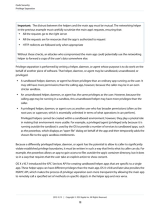 Important: The distrust between the helpers and the main app must be mutual. The networking helper
in the previous example must carefully scrutinize the main app’s requests, ensuring that:
● All the requests go to the right server
● All the requests are for resources that the app is authorized to request
● HTTP redirects are followed only when appropriate
Without those checks, an attacker who compromised the main app could potentially use the networking
helper to forward a copy of the user’s data somewhere else.
Privilege separation is performed by writing a helper, daemon, or agent whose purpose is to do work on the
behalf of another piece of software. That helper, daemon, or agent may be sandboxed, unsandboxed, or
privileged.
● A sandboxed helper, daemon, or agent has fewer privileges than an ordinary app running as the user. It
may still have more permissions than the calling app, however, because the caller may be in an even
stricter sandbox.
● An unsandboxed helper, daemon, or agent has the same privileges as the user. However, because the
calling app may be running in a sandbox, this unsandboxed helper may have more privileges than the
caller.
● A privileged helper, daemon, or agent runs as another user who has broader permissions (often as the
root user, or superuser, which is essentially unlimited in terms of what operations it can perform).
Privileged helpers cannot be created within a sandboxed environment; however, they play a pivotal role
in making that environment more usable. For example, a privileged agent (privileged only because it is
running outside the sandbox) is used by the OS to provide a number of services to sandboxed apps, such
as the powerbox, which displays an “open file” dialog on behalf of the app and then temporarily adds the
chosen file to the app’s sandbox entitlements.
Because a differently privileged helper, daemon, or agent has the potential to allow its caller to significantly
violate established privilege boundaries, it must be written in such a way that limits what its caller can do. For
example, the powerbox allows an app to gain access to files outside the app’s container directory, but it does
so in a way that requires that the user take an explicit action to show consent.
OS X v10.7 introduced the XPC Services API for creating sandboxed helper apps that are specific to a single
app. These helper apps can have different privileges than the main app. OS X v10.8 and later also provides the
NSXPC API, which makes the process of privilege separation even more transparent by allowing the main app
to remotely call a specified set of methods on specific objects in the helper app and vice versa.
Code Security
Privilege Separation
2012-12-13 | Copyright © 2012 Apple Inc. All Rights Reserved.
18
 