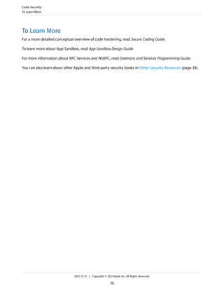 To Learn More
For a more detailed conceptual overview of code hardening, read Secure Coding Guide.
To learn more about App Sandbox, read App Sandbox Design Guide.
For more information about XPC Services and NSXPC, read Daemons and Services Programming Guide.
You can also learn about other Apple and third-party security books in Other Security Resources (page 38).
Code Security
To Learn More
2012-12-13 | Copyright © 2012 Apple Inc. All Rights Reserved.
19
 