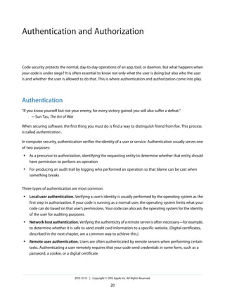 Code security protects the normal, day-to-day operations of an app, tool, or daemon. But what happens when
your code is under siege? It is often essential to know not only what the user is doing but also who the user
is and whether the user is allowed to do that. This is where authentication and authorization come into play.
Authentication
“If you know yourself but not your enemy, for every victory gained you will also suffer a defeat.”
—Sun Tzu, The Art of War
When securing software, the first thing you must do is find a way to distinguish friend from foe. This process
is called authentication.
In computer security, authentication verifies the identity of a user or service. Authentication usually serves one
of two purposes:
● As a precursor to authorization, identifying the requesting entity to determine whether that entity should
have permission to perform an operation
● For producing an audit trail by logging who performed an operation so that blame can be cast when
something breaks
Three types of authentication are most common:
● Local user authentication. Verifying a user’s identity is usually performed by the operating system as the
first step in authorization. If your code is running as a normal user, the operating system limits what your
code can do based on that user’s permissions. Your code can also ask the operating system for the identity
of the user for auditing purposes.
● Network host authentication. Verifying the authenticity of a remote server is often necessary—for example,
to determine whether it is safe to send credit card information to a specific website. (Digital certificates,
described in the next chapter, are a common way to achieve this.)
● Remote user authentication. Users are often authenticated by remote servers when performing certain
tasks. Authenticating a user remotely requires that your code send credentials in some form, such as a
password, a cookie, or a digital certificate.
2012-12-13 | Copyright © 2012 Apple Inc. All Rights Reserved.
20
Authentication and Authorization
 