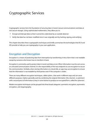 Cryptographic services form the foundation of securing data in transit (secure communications) and data at
rest (secure storage). Using sophisticated mathematics, they allow you to:
● Encrypt and decrypt data so that it cannot be understood by an outside observer
● Verify that data has not been modified since it was originally sent by hashing, signing, and verifying
This chapter describes these cryptographic techniques and briefly summarizes the technologies that OS X and
iOS provide to help you use cryptography in your own application.
Encryption and Decryption
Encryption is a means of protecting data from interception by transforming it into a form that is not readable
except by someone who knows how to transform it back.
Encryption is commonly used to protect data in transit and data at rest. When information must be sent across
an untrusted communication channel, it is the responsibility of the two endpoints to use encryption to secure
the communication. Similarly, when storing information on a local disk, an app may use encryption to ensure
that the information is not readable by third parties even if the computer is stolen.
There are many different encryption techniques, called ciphers, that work in different ways and can serve
different purposes. Ciphers generally work by combining the original information (the cleartext, or plaintext)
with a second piece of information (a key) in some fashion to produce an encrypted form, called the ciphertext.
Modern encryption techniques can be grouped into three broad categories: symmetric encryption, asymmetric
encryption, and steganography.
2012-12-13 | Copyright © 2012 Apple Inc. All Rights Reserved.
23
Cryptographic Services
 