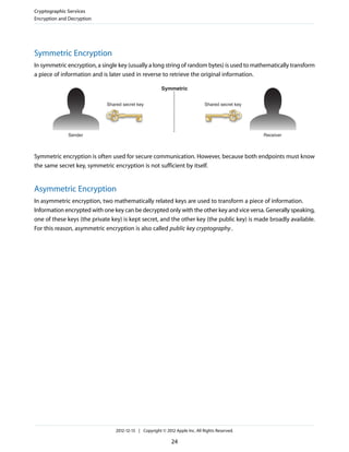 Symmetric Encryption
In symmetric encryption, a single key (usually a long string of random bytes) is used to mathematically transform
a piece of information and is later used in reverse to retrieve the original information.
Shared secret key Shared secret key
Sender
Symmetric
Receiver
Symmetric encryption is often used for secure communication. However, because both endpoints must know
the same secret key, symmetric encryption is not sufficient by itself.
Asymmetric Encryption
In asymmetric encryption, two mathematically related keys are used to transform a piece of information.
Information encrypted with one key can be decrypted only with the other key and vice versa. Generally speaking,
one of these keys (the private key) is kept secret, and the other key (the public key) is made broadly available.
For this reason, asymmetric encryption is also called public key cryptography.
Cryptographic Services
Encryption and Decryption
2012-12-13 | Copyright © 2012 Apple Inc. All Rights Reserved.
24
 