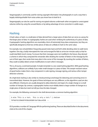 Steganography is commonly used for storing copyright information into photographs in such a way that is
largely indistinguishable from noise unless you know how to look for it.
Steganography can also be used for storing encrypted volumes underneath other encrypted or unencrypted
volumes (either by using the unused blocks or by taking advantage of error correction in subtle ways).
Hashing
A hash value, or hash, is a small piece of data derived from a larger piece of data that can serve as a proxy for
that larger piece of data. In cryptography, hashes are used when verifying the authenticity of a piece of data.
Cryptographic hashing algorithms are essentially a form of (extremely) lossy data compression, but they are
specifically designed so that two similar pieces of data are unlikely to hash to the same value.
For example, two schoolchildren frequently passed notes back and forth while deciding when to walk home
together. One day, a bully intercepted the note and arranged for Bob to arrive ten minutes early so that he
could steal Bob’s lunch money. To ensure that their messages were not modified in the future, they devised
a scheme in which they computed the remainder after dividing the number of letters in the message by the
sum of their ages, then wrote that many dots in the corner of the message. By counting the number of letters,
they could (crudely) detect certain modifications to each other’s messages.
This is, of course, a contrived example. A simple remainder is a very weak hashing algorithm. With good hashing
algorithms, collisions are unlikely if you make small changes to a piece of data. This tamper-resistant nature
of good hashes makes them a key component in code signing, message signing, and various other tamper
detection schemes.
At a high level, hashing is also similar to checksumming (a technique for detecting and correcting errors in
transmitted data). However, the goals of these techniques are very different, so the algorithms used are also
very different. Checksums are usually designed to allow detection and repair of a single change or a small
number of changes. By contrast, cryptographic hashes must reliably detect a large number of changes to a
single piece of data but need not tell you how the data changed.
For example, the following command in the shell demonstrates a common hashing algorithm:
$ echo "This is a test. This is only a test." | sha1sum
7679a5fb1320e69f4550c84560fc6ef10ace4550 -
OS X provides a number of C language APIs for performing hashing. These are described further in the documents
cited at the end of this chapter.
Cryptographic Services
Hashing
2012-12-13 | Copyright © 2012 Apple Inc. All Rights Reserved.
26
 