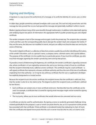 Signing and Verifying
A signature is a way to prove the authenticity of a message, or to verify the identity of a server, user, or other
entity.
In olden days, people sometimes stamped envelopes with a wax seal. This seal not only proved who sent the
message but also proved that no one had opened the message and potentially modified it while in transit.
Modern signing achieves many of the same benefits through mathematics. In addition to the data itself, signing
and verifying require two pieces of information: the appropriate half of a public-private key pair and a digital
certificate.
The sender computes a hash of the message and encrypts it with the private key. The recipient also computes
a hash and then uses the corresponding public key to decrypt the sender’s hash and compares the hashes. If
they are the same, the data was not modified in transit, and you can safely trust that the data was sent by the
owner of that key.
The sender’s digital certificate is a collection of data that contains a public key and other identifying information,
at the sender’s discretion, such as a person’s name, a company name, a domain name, and a postal address.
The purpose of the certificate is to tie a public key to a particular person. If you trust the certificate, you also
trust that messages signed by the sender’s private key were sent by that person.
To provide a means of determining the legitimacy of a certificate, the sender’s certificate is signed by someone
else, whose certificate is in turn signed by someone else, and so on, forming a chain of trust to a certificate
that the recipient inherently trusts, called an anchor certificate. This certificate may be a root certificate—a
self-signed certificate that represents a known certificate authority and thus the root of the tree of certificates
originating from that authority—or it may be any arbitrary certificate that the user or application developer
has explicitly designated as a trusted anchor.
Because the recipient trusts the anchor certificate, the recipient knows that the certificate is valid and, thus,
that the sender is who he or she claims to be. The degree to which the recipient trusts a certificate is defined
by two factors:
● Each certificate can contain one or more certificate extensions that describe how the certificate can be
used. For example, a certificate that is trusted for signing email messages might not be trusted for signing
executable code.
● The trust policy allows you to trust certificates that would otherwise be untrusted and vice versa.
A certificate can also be used for authentication. By signing a nonce (a randomly generated challenge string
created specifically for this purpose), a user or server can prove that he, she, or it is in possession of the private
key associated with that certificate. If that certificate is considered trusted (by evaluating its chain of trust),
then the certificate and signed nonce prove that the user or server must be who he, she, or it claims to be.
Cryptographic Services
Signing and Verifying
2012-12-13 | Copyright © 2012 Apple Inc. All Rights Reserved.
27
 