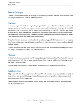Secure Storage
OS X and iOS provide a number of technologies for secure storage. Of these, the three most commonly used
technologies are keychains, FileVault, and data protection.
Keychains
In concept, a keychain is similar to a physical key ring in that it is a place where keys and other similarly small
pieces of data can be stored for later use in performing cryptographic tasks, but the similarity ends there. With
a physical key ring, the owner can take the key and use it to unlock something. With a keychain, apps usually
do not access the actual key data itself, so they do not risk exposing the keys even if compromised. Instead,
they use a unique identifier to identify those keys, and the actual encryption is performed in a separate process
called the Security Server (described later in this document).
Thus, a keychain is in some ways more like a heavily armed security guard in full body armor who carries a key
ring. You can ask that guard to unlock a door for you if you are authorized to enter, but you usually can’t unlock
the door yourself.
OS X also includes a utility that allows users to store and read the data in the keychain, called Keychain Access.
This utility is described in more detail later, in Keychain Access.
FileVault
In OS X, FileVault uses encryption to provide encrypted storage for the user’s files. When FileVault is enabled,
the disk is decrypted only after an authorized user logs in. (Note that prior to OS X v10.7, FileVault protected
only a user’s home directory.)
FileVault and its configuration UI are described in more detail later, in End-User Security Features.
Data Protection
iOS provides APIs that allow an app to make files accessible only while the device is unlocked to protect their
contents from prying eyes. With data protection, files are stored in encrypted form and are decrypted only
after the user enters his or her passcode.
For apps that run in the background, there are also settings that allow the file to remain available until the
user shuts down the device.
Cryptographic Services
Secure Storage
2012-12-13 | Copyright © 2012 Apple Inc. All Rights Reserved.
28
 