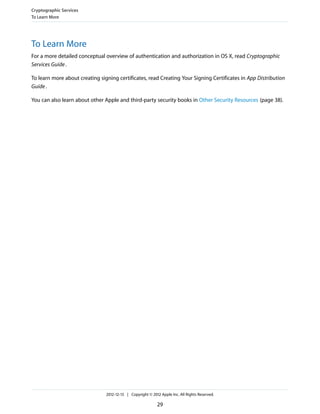 To Learn More
For a more detailed conceptual overview of authentication and authorization in OS X, read Cryptographic
Services Guide.
To learn more about creating signing certificates, read Creating Your Signing Certificates in App Distribution
Guide.
You can also learn about other Apple and third-party security books in Other Security Resources (page 38).
Cryptographic Services
To Learn More
2012-12-13 | Copyright © 2012 Apple Inc. All Rights Reserved.
29
 