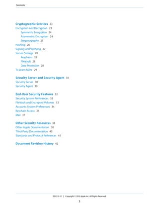 Cryptographic Services 23
Encryption and Decryption 23
Symmetric Encryption 24
Asymmetric Encryption 24
Steganography 25
Hashing 26
Signing and Verifying 27
Secure Storage 28
Keychains 28
FileVault 28
Data Protection 28
To Learn More 29
Security Server and Security Agent 30
Security Server 30
Security Agent 30
End-User Security Features 32
Security System Preferences 33
FileVault and Encrypted Volumes 33
Accounts System Preferences 34
Keychain Access 36
Mail 37
Other Security Resources 38
Other Apple Documentation 38
Third-Party Documentation 40
Standards and Protocol References 41
Document Revision History 42
2012-12-13 | Copyright © 2012 Apple Inc. All Rights Reserved.
3
Contents
 