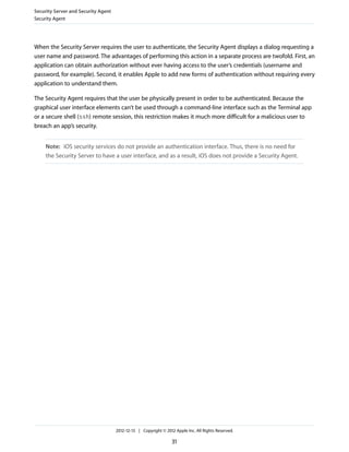 When the Security Server requires the user to authenticate, the Security Agent displays a dialog requesting a
user name and password. The advantages of performing this action in a separate process are twofold. First, an
application can obtain authorization without ever having access to the user’s credentials (username and
password, for example). Second, it enables Apple to add new forms of authentication without requiring every
application to understand them.
The Security Agent requires that the user be physically present in order to be authenticated. Because the
graphical user interface elements can’t be used through a command-line interface such as the Terminal app
or a secure shell (ssh) remote session, this restriction makes it much more difficult for a malicious user to
breach an app’s security.
Note: iOS security services do not provide an authentication interface. Thus, there is no need for
the Security Server to have a user interface, and as a result, iOS does not provide a Security Agent.
Security Server and Security Agent
Security Agent
2012-12-13 | Copyright © 2012 Apple Inc. All Rights Reserved.
31
 