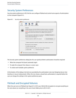 Security System Preferences
Security system preferences in OS X let the user configure FileVault and control some aspects of authorization
on the computer (Figure B-1).
Figure B-1 Security system preferences
The Security system preferences dialog lets the user specify whether authorization should be required:
● When the computer first boots (automatic login)
● To wake the computer from sleep or a screen saver
● To unlock each lockable system preference
At the bottom of the dialog is the lock icon provided by the authorization view (see Designing Secure User
Interfaces in Secure Coding Guide). When this icon shows a closed lock, authorization is required before the
user can change the settings in this system preferences pane.
FileVault and Encrypted Volumes
When the user turns on FileVault (see Figure B-1), OS X uses 128-bit AES encryption to encrypt everything on
the root volume (or everything in the user’s home folder prior to OS X v10.7).
End-User Security Features
Security System Preferences
2012-12-13 | Copyright © 2012 Apple Inc. All Rights Reserved.
33
 