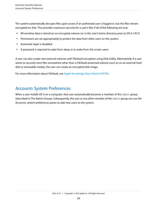 The system automatically decrypts files upon access if an authorized user is logged in, but the files remain
encrypted on disk. This provides maximum security for a user’s files if all of the following are true:
● All sensitive data is stored on an encrypted volume (or in the user’s home directory prior to OS X v10.7).
● Permissions are set appropriately to protect the data from other users on the system.
● Automatic login is disabled.
● A password is required to wake from sleep or to wake from the screen saver.
A user can also create new external volumes with FileVault encryption using Disk Utility. Alternatively, if a user
wants to securely store files somewhere other than a FileVault-protected volume (such as on an external hard
disk or removable media), the user can create an encrypted disk image.
For more information about FileVault, see Apple Knowledge Base Article HT4790.
Accounts System Preferences
When a user installs OS X on a computer, that user automatically becomes a member of the admin group
(described in The Admin Group). Subsequently, the user or any other member of the admin group can use the
Accounts system preferences panes to add new users to the system.
End-User Security Features
Accounts System Preferences
2012-12-13 | Copyright © 2012 Apple Inc. All Rights Reserved.
34
 