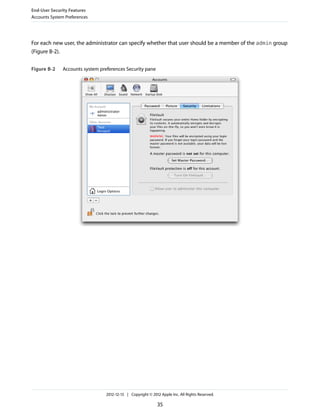 For each new user, the administrator can specify whether that user should be a member of the admin group
(Figure B-2).
Figure B-2 Accounts system preferences Security pane
End-User Security Features
Accounts System Preferences
2012-12-13 | Copyright © 2012 Apple Inc. All Rights Reserved.
35
 