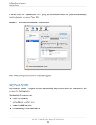 If the new user is not a member of the admin group, the administrator can limit the system features and apps
to which that user has access (Figure B-3).
Figure B-3 Accounts system preferences Limitations pane
Users in the admin group can turn on FileVault encryption.
Keychain Access
Keychain Access is an OS X utility that lets users see and modify the passwords, certificates, and other data that
are stored in their keychains.
With Keychain Access, users can:
● Create new keychains
● Add and delete keychain items
● Lock and unlock keychains
● Choose one keychain to be the default
End-User Security Features
Keychain Access
2012-12-13 | Copyright © 2012 Apple Inc. All Rights Reserved.
36
 