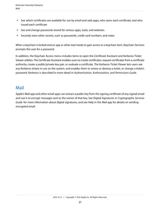 ● See which certificates are available for use by email and web apps, who owns each certificate, and who
issued each certificate
● See and change passwords stored for various apps, tools, and websites
● Securely store other secrets, such as passwords, credit card numbers, and notes
When a keychain is locked and an app or other tool needs to gain access to a keychain item, Keychain Services
prompts the user for a password.
In addition, the Keychain Access menu includes items to open the Certificate Assistant and Kerberos Ticket
Viewer utilities. The Certificate Assistant enables users to create certificates, request certificates from a certificate
authority, create a public/private key pair, or evaluate a certificate. The Kerberos Ticket Viewer lets users see
any Kerberos tickets in use on the system, and enables them to renew or destroy a ticket, or change a ticket’s
password. Kerberos is described in more detail in Authentication, Authorization, and Permissions Guide.
Mail
Apple’s Mail app and other email apps can extract a public key from the signing certificate of any signed email
and use it to encrypt messages sent to the owner of that key. See Digital Signatures in Cryptographic Services
Guide for more information about digital signatures, and see Help in the Mail app for details on sending
encrypted email.
End-User Security Features
Mail
2012-12-13 | Copyright © 2012 Apple Inc. All Rights Reserved.
37
 