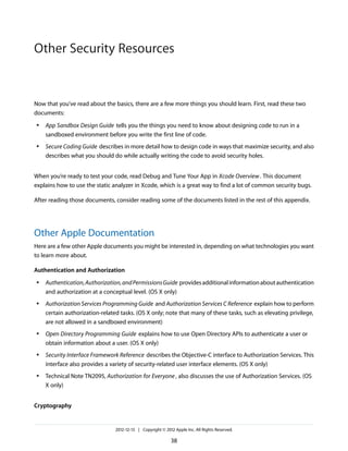 Now that you’ve read about the basics, there are a few more things you should learn. First, read these two
documents:
● App Sandbox Design Guide tells you the things you need to know about designing code to run in a
sandboxed environment before you write the first line of code.
● Secure Coding Guide describes in more detail how to design code in ways that maximize security, and also
describes what you should do while actually writing the code to avoid security holes.
When you’re ready to test your code, read Debug and Tune Your App in Xcode Overview. This document
explains how to use the static analyzer in Xcode, which is a great way to find a lot of common security bugs.
After reading those documents, consider reading some of the documents listed in the rest of this appendix.
Other Apple Documentation
Here are a few other Apple documents you might be interested in, depending on what technologies you want
to learn more about.
Authentication and Authorization
● Authentication,Authorization,andPermissionsGuide providesadditionalinformationaboutauthentication
and authorization at a conceptual level. (OS X only)
● Authorization Services Programming Guide and Authorization Services C Reference explain how to perform
certain authorization-related tasks. (OS X only; note that many of these tasks, such as elevating privilege,
are not allowed in a sandboxed environment)
● Open Directory Programming Guide explains how to use Open Directory APIs to authenticate a user or
obtain information about a user. (OS X only)
● Security Interface Framework Reference describes the Objective-C interface to Authorization Services. This
interface also provides a variety of security-related user interface elements. (OS X only)
● Technical Note TN2095, Authorization for Everyone, also discusses the use of Authorization Services. (OS
X only)
Cryptography
2012-12-13 | Copyright © 2012 Apple Inc. All Rights Reserved.
38
Other Security Resources
 