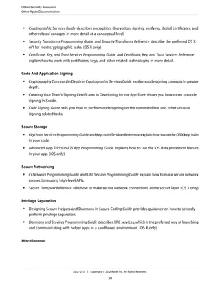 ● Cryptographic Services Guide describes encryption, decryption, signing, verifying, digital certificates, and
other related concepts in more detail at a conceptual level.
● Security Transforms Programming Guide and Security Transforms Reference describe the preferred OS X
API for most cryptographic tasks. (OS X only)
● Certificate, Key, and Trust Services Programming Guide and Certificate, Key, and Trust Services Reference
explain how to work with certificates, keys, and other related technologies in more detail.
Code And Application Signing
● CryptographyConceptsInDepthinCryptographicServicesGuide explainscodesigningconceptsingreater
depth.
● Creating Your Team’s Signing Certificates in Developing for the App Store shows you how to set up code
signing in Xcode.
● Code Signing Guide tells you how to perform code signing on the command line and other unusual
signing-related tasks.
Secure Storage
● KeychainServicesProgrammingGuide andKeychainServicesReference explainhowtousetheOSXkeychain
in your code.
● Advanced App Tricks in iOS App Programming Guide explains how to use the iOS data protection feature
in your app. (iOS only)
Secure Networking
● CFNetwork Programming Guide and URL Session Programming Guide explain how to make secure network
connections using high-level APIs.
● Secure Transport Reference tells how to make secure network connections at the socket layer. (OS X only)
Privilege Separation
● Designing Secure Helpers and Daemons in Secure Coding Guide provides guidance on how to securely
perform privilege separation.
● Daemons and Services Programming Guide describes XPC services, which is the preferred way of launching
and communicating with helper apps in a sandboxed environment. (OS X only)
Miscellaneous
Other Security Resources
Other Apple Documentation
2012-12-13 | Copyright © 2012 Apple Inc. All Rights Reserved.
39
 