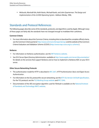 ● McKusick, Marshall Kirk, Keith Bostic, Michael Karels, and John Quarterman. The Design and
Implementation of the 4.4 BSD Operating System. Addison-Wesley. 1996.
Standards and Protocol References
The following pages describe some of the standards, protocols, and algorithms used by Apple. Although many
of these pages are fairly old, the standards have not changed enough to invalidate their usefulness.
Common Criteria
● For more information about the Common Criteria, including links to download the complete official criteria,
see the Common Criteria portal at http://www.commoncriteriaportal.org/ and the website of the Common
Criteria Evaluation and Validation Scheme (CCEVS) (http://www.niap-ccevs.org/cc-scheme/).
Kerberos
● For information on Kerberos authentication, see the MIT Kerberos website.
● See OS X Server Open Directory Administration available at http://www.apple.com/server/documentation/
for details on the services that support Kerberos and on how to implement a Kerberos KDC on your OS X
server.
Other Secure Networking Protocols
● The authentication model for HTTP is described in RFC 2617, HTTP Authentication: Basic and Digest Access
Authentication.
● For information on the SSL protocol for secure networking, see the IETF SSL Version 3.0 Draft Specification.
For the TLS protocol, see the TLS Working Group website and RFC 5246.
● Documentation of the AES encryption algorithm used for FileVault is available on the National Institute
of Standards and Technology (NIST) website.
Other Security Resources
Standards and Protocol References
2012-12-13 | Copyright © 2012 Apple Inc. All Rights Reserved.
41
 