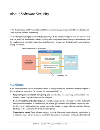 In the cloud-enabled, highly networked world of modern computing, security is one of the most important
facets of proper software engineering.
The most important thing to understand about security is that it is not a bullet point item. You cannot bolt it
on at the end of the development process. You must consciously design security into your app or service from
the very beginning, and make it a conscious part of the entire process from design through implementation,
testing, and release.
Your app
At a Glance
At the application layer, security means being aware of how your code uses information and ensuring that it
does so safely and responsibly. For example, it is your responsibility to:
● Keep users’ personal data safe from prying eyes. Store the data in a secure way, and ensure that your
software collects only the information that it requires.
● Treat untrusted files and data with care. If your software accesses the Internet or reads files that might
have previously been sent to someone over the Internet, your software must properly validate the data.
If it does not, it might inadvertently provide a vector for attackers to access other personal data that may
be stored on the user’s computer or other mobile device.
● Protect data in transit. If your software transmits personal information over the Internet, you must do so
in a safe and secure fashion to prevent unauthorized access to or modification of the data while in transit.
2012-12-13 | Copyright © 2012 Apple Inc. All Rights Reserved.
5
About Software Security
 