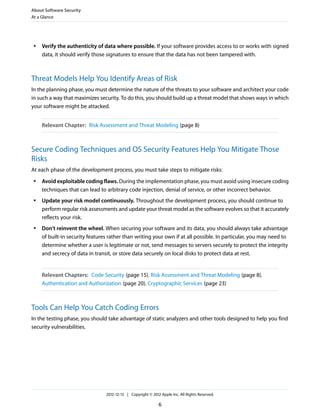 ● Verify the authenticity of data where possible. If your software provides access to or works with signed
data, it should verify those signatures to ensure that the data has not been tampered with.
Threat Models Help You Identify Areas of Risk
In the planning phase, you must determine the nature of the threats to your software and architect your code
in such a way that maximizes security. To do this, you should build up a threat model that shows ways in which
your software might be attacked.
Relevant Chapter: Risk Assessment and Threat Modeling (page 8)
Secure Coding Techniques and OS Security Features Help You Mitigate Those
Risks
At each phase of the development process, you must take steps to mitigate risks:
● Avoid exploitable coding flaws. During the implementation phase, you must avoid using insecure coding
techniques that can lead to arbitrary code injection, denial of service, or other incorrect behavior.
● Update your risk model continuously. Throughout the development process, you should continue to
perform regular risk assessments and update your threat model as the software evolves so that it accurately
reflects your risk.
● Don’t reinvent the wheel. When securing your software and its data, you should always take advantage
of built-in security features rather than writing your own if at all possible. In particular, you may need to
determine whether a user is legitimate or not, send messages to servers securely to protect the integrity
and secrecy of data in transit, or store data securely on local disks to protect data at rest.
Relevant Chapters: Code Security (page 15), Risk Assessment and Threat Modeling (page 8),
Authentication and Authorization (page 20), Cryptographic Services (page 23)
Tools Can Help You Catch Coding Errors
In the testing phase, you should take advantage of static analyzers and other tools designed to help you find
security vulnerabilities.
About Software Security
At a Glance
2012-12-13 | Copyright © 2012 Apple Inc. All Rights Reserved.
6
 