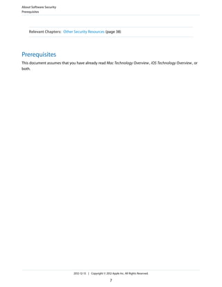 Relevant Chapters: Other Security Resources (page 38)
Prerequisites
This document assumes that you have already read Mac Technology Overview, iOS Technology Overview, or
both.
About Software Security
Prerequisites
2012-12-13 | Copyright © 2012 Apple Inc. All Rights Reserved.
7
 