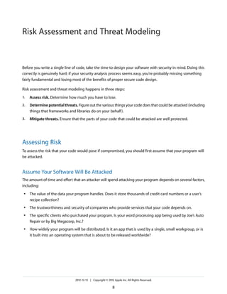 Before you write a single line of code, take the time to design your software with security in mind. Doing this
correctly is genuinely hard; if your security analysis process seems easy, you’re probably missing something
fairly fundamental and losing most of the benefits of proper secure code design.
Risk assessment and threat modeling happens in three steps:
1. Assess risk. Determine how much you have to lose.
2. Determine potential threats. Figure out the various things your code does that could be attacked (including
things that frameworks and libraries do on your behalf).
3. Mitigate threats. Ensure that the parts of your code that could be attacked are well protected.
Assessing Risk
To assess the risk that your code would pose if compromised, you should first assume that your program will
be attacked.
Assume Your Software Will Be Attacked
The amount of time and effort that an attacker will spend attacking your program depends on several factors,
including:
● The value of the data your program handles. Does it store thousands of credit card numbers or a user’s
recipe collection?
● The trustworthiness and security of companies who provide services that your code depends on.
● The specific clients who purchased your program. Is your word processing app being used by Joe’s Auto
Repair or by Big Megacorp, Inc.?
● How widely your program will be distributed. Is it an app that is used by a single, small workgroup, or is
it built into an operating system that is about to be released worldwide?
2012-12-13 | Copyright © 2012 Apple Inc. All Rights Reserved.
8
Risk Assessment and Threat Modeling
 
