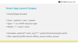 Smart App Launch Scopes
• [class]/[type].[mode]
• Class = patient | user | system
• Type = * or a FHIR resource type
• Mode = * | read | write
• Examples: patient/*.read user/*.* system/Communication.write
• Also: openid profile launch offline_access online_access
 
