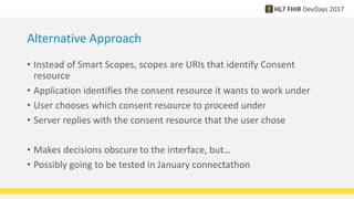 Alternative Approach
• Instead of Smart Scopes, scopes are URIs that identify Consent
resource
• Application identifies the consent resource it wants to work under
• User chooses which consent resource to proceed under
• Server replies with the consent resource that the user chose
• Makes decisions obscure to the interface, but…
• Possibly going to be tested in January connectathon
 