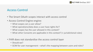 Access Control
• The Smart OAuth scopes interact with access control
• Access Control Engine engine:
• What scopes can a user allow?
• What operations/data does a user have rights for?
• What scopes has the user allowed in this context?
• What other Consents are applicable in this context? (+ jurisdictional rules)
• FHIR does not standardise the access control layer
• Should we?
• SCIM for user management – what’s the mapping between users and roles?
 