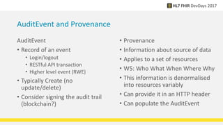 AuditEvent and Provenance
AuditEvent
• Record of an event
• Login/logout
• RESTful API transaction
• Higher level event (RWE)
• Typically Create (no
update/delete)
• Consider signing the audit trail
(blockchain?)
• Provenance
• Information about source of data
• Applies to a set of resources
• W5: Who What When Where Why
• This information is denormalised
into resources variably
• Can provide it in an HTTP header
• Can populate the AuditEvent
 