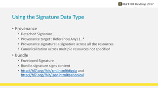 Using the Signature Data Type
• Provenance
• Detached Signature
• Provenance.target : Reference(Any) 1..*
• Provenance.signature: a signature across all the resources
• Canonicalization across multiple resources not specified
• Bundle
• Enveloped Signature
• Bundle.signature signs content
• http://hl7.org/fhir/xml.html#digsig and
http://hl7.org/fhir/json.html#canonical
 