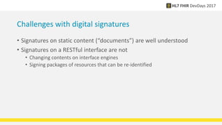 Challenges with digital signatures
• Signatures on static content (“documents”) are well understood
• Signatures on a RESTful interface are not
• Changing contents on interface engines
• Signing packages of resources that can be re-identified
 