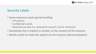 Security Labels
• Some resources need special handling
• VIP patients
• Confidential records
• Restricted use data (i.e. released for research, not for treatment)
• Sometimes this is implicit in context, or the content of the resource
• Mostly useful to make this explicit on the resource (denormalization)
 