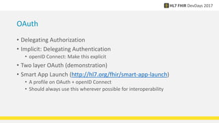 OAuth
• Delegating Authorization
• Implicit: Delegating Authentication
• openID Connect: Make this explicit
• Two layer OAuth (demonstration)
• Smart App Launch (http://hl7.org/fhir/smart-app-launch)
• A profile on OAuth + openID Connect
• Should always use this wherever possible for interoperability
 
