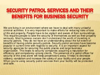 SECURITY PATROL SERVICES AND THEIR
BENEFITS FOR BUSINESS SECURITY
We are living in an environment where we have to deal with many unlawful
criminal activities. It is very important to make efforts for reducing risks of loss
of life and property. People have to be vigilant and aware of their surroundings.
This requires people to take the security of themselves as well as their property
seriously. Most business owners don’t understand the worth of investing in
security patrols. They do not have an understanding about the full extent of
benefits of having onsite security patrols. Security patrol services have become
popular in current time with regards to security. It is an important aspect for
security agencies for securing the public places and large business
organization. This leads to security companies acquiring a reputation for
efficiency and competency among clients. The presence of a patrol officer for
security of the area alone will keep perpetrators away. It helps to decrease
robbery, vandalism and increase the safety of your facility and your people.
When you’re using security patrol services then your facility will be protected
and safe.
 
